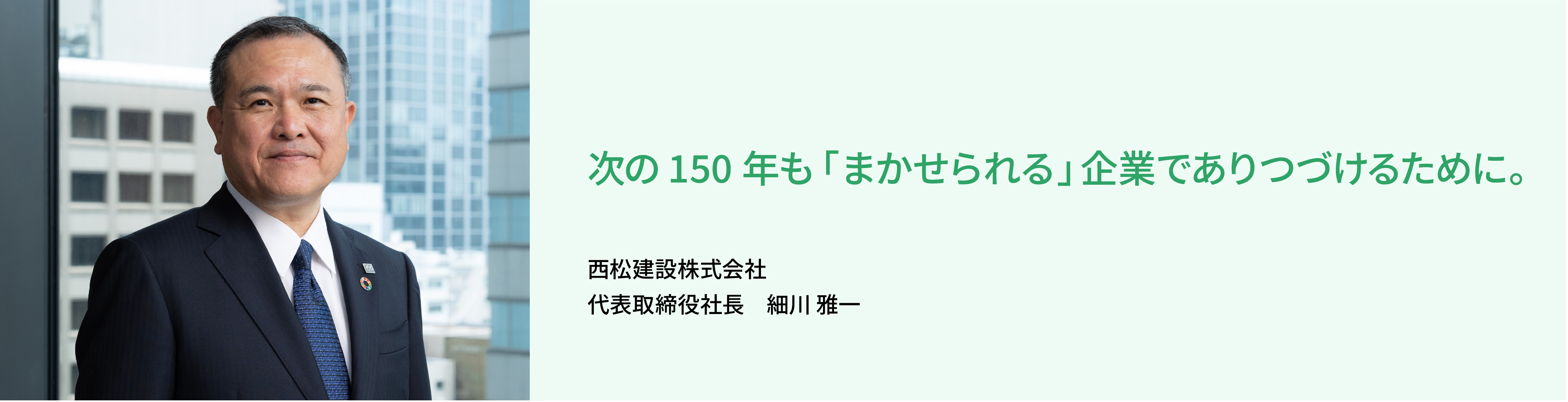 価値ある建造物とサービスを社会に提供することで、安心して暮らせる持続可能な社会・環境づくりに貢献していきます。 西松建設株式会社 代表取締役社長 髙瀨 伸利