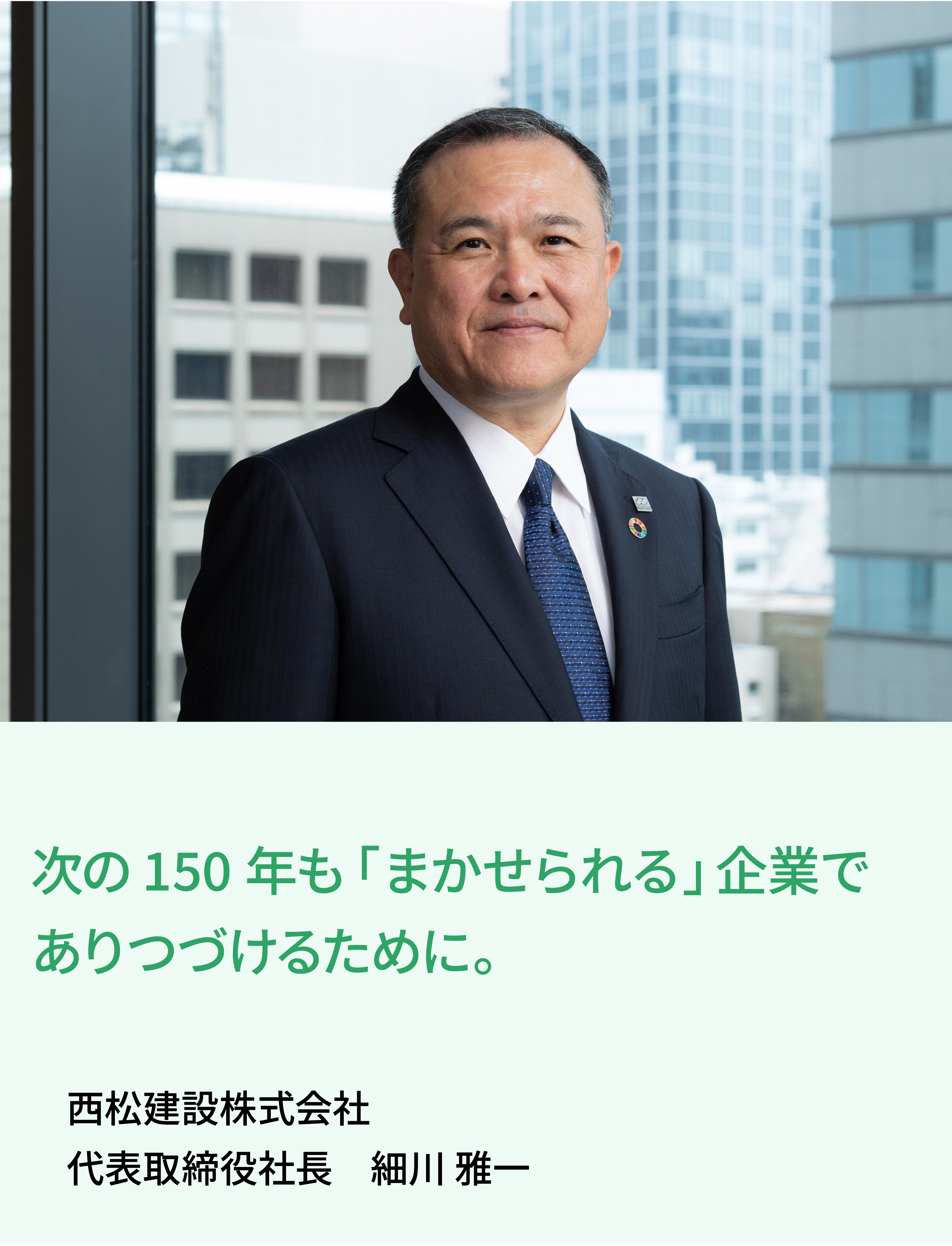 価値ある建造物とサービスを社会に提供することで、安心して暮らせる持続可能な社会・環境づくりに貢献していきます。 西松建設株式会社 代表取締役社長 髙瀨 伸利