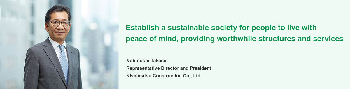 Providing society with important structures and services using the technologies and experience we have acquired to help establish a sustainable society and environment where people can live with peace of mind. Nobutoshi Takase Representative Director and President Nishimatsu Construction Co., Ltd.