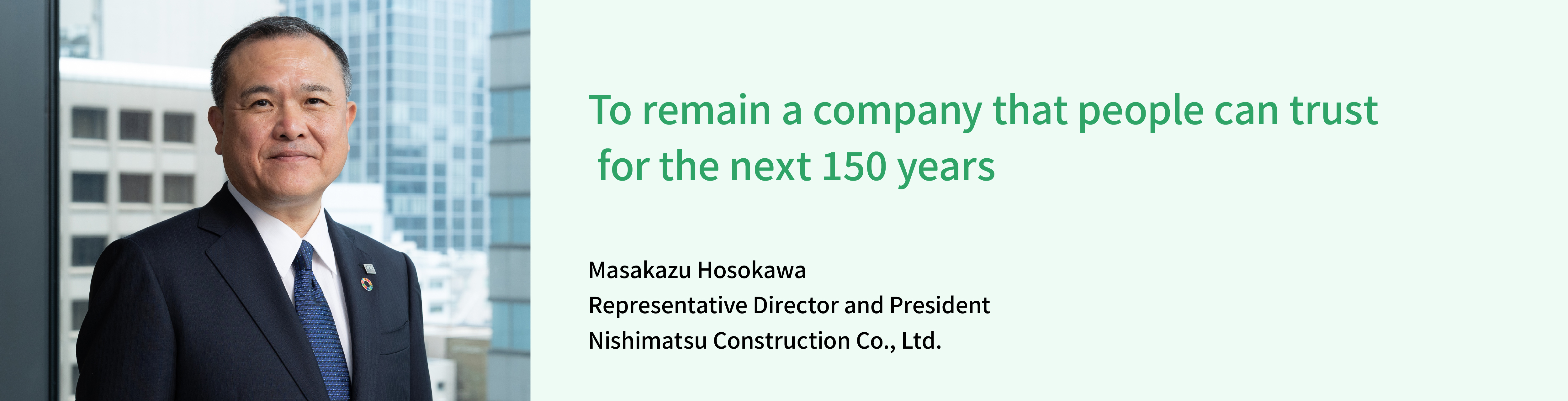 Providing society with important structures and services using the technologies and experience we have acquired to help establish a sustainable society and environment where people can live with peace of mind. Nobutoshi Takase Representative Director and President Nishimatsu Construction Co., Ltd.