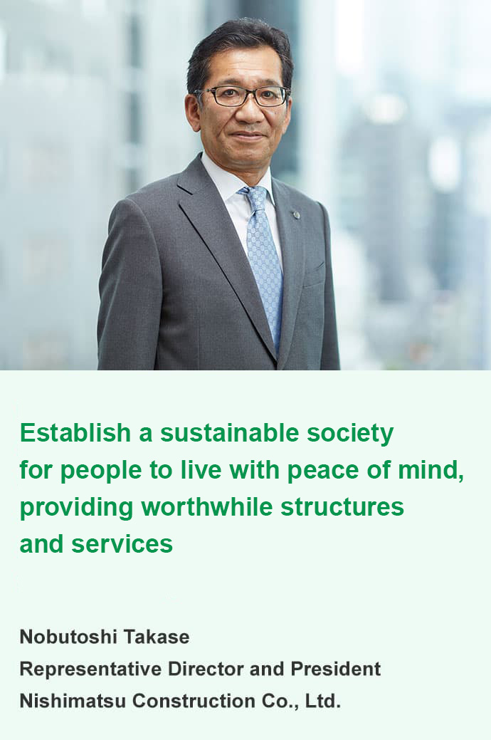 Providing society with important structures and services using the technologies and experience we have acquired to help establish a sustainable society and environment where people can live with peace of mind. Nobutoshi Takase Representative Director and President Nishimatsu Construction Co., Ltd.