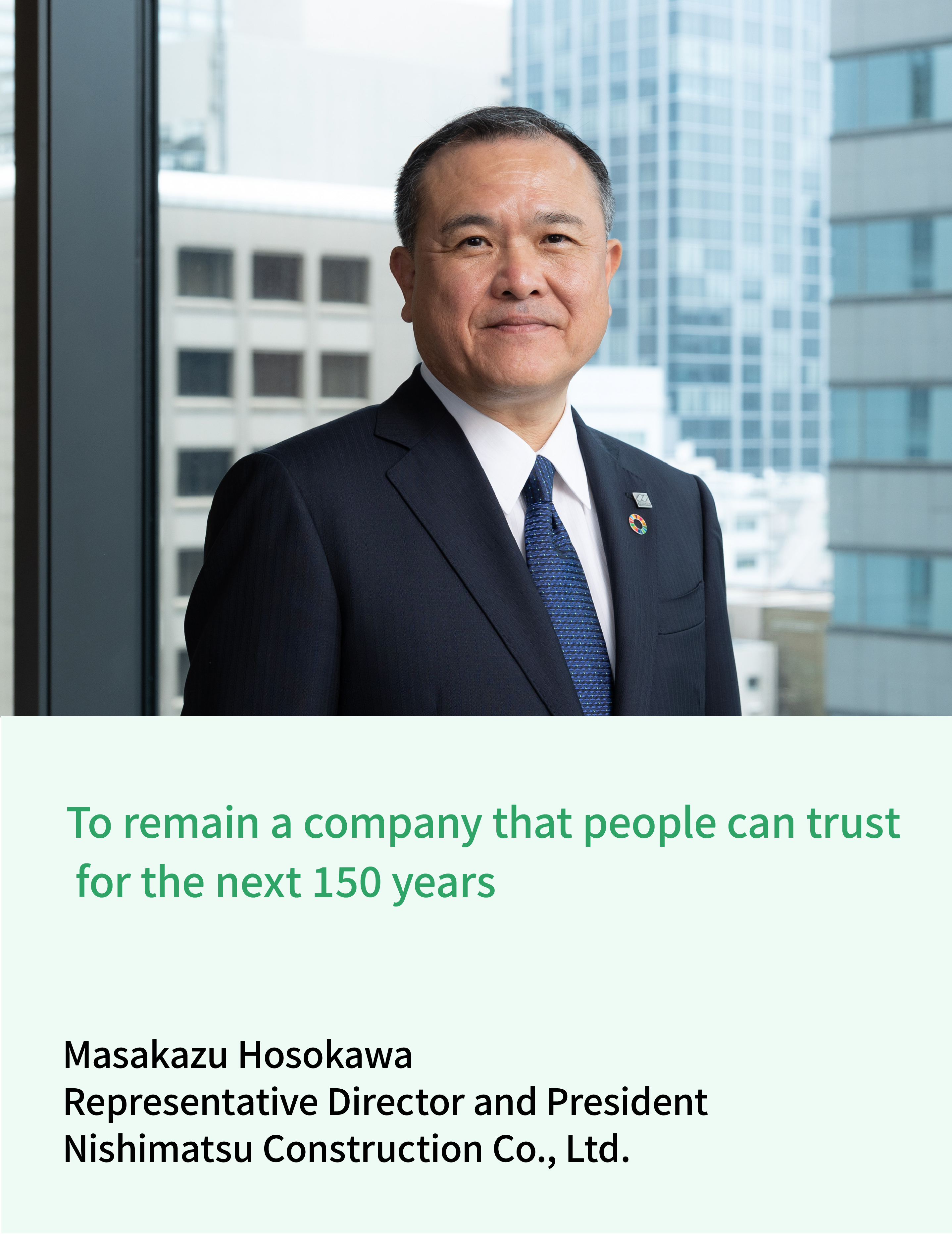 Providing society with important structures and services using the technologies and experience we have acquired to help establish a sustainable society and environment where people can live with peace of mind. Nobutoshi Takase Representative Director and President Nishimatsu Construction Co., Ltd.