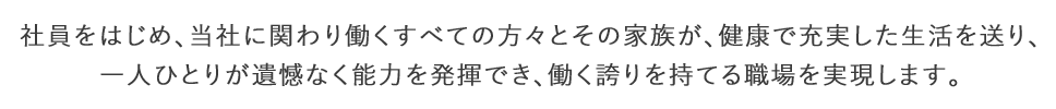 社員をはじめ、当社に関わり働くすべての方々とその家族が、健康で充実した生活を送り、一人ひとりが遺憾なく能力を発揮でき、働く誇りを持てる職場を実現します。