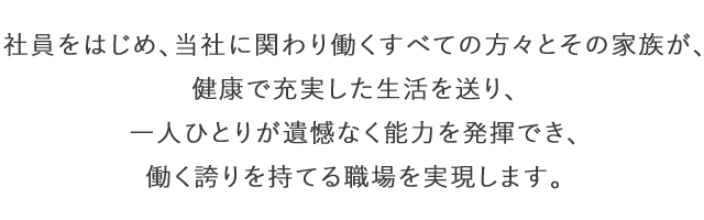 社員をはじめ、当社に関わり働くすべての方々とその家族が、健康で充実した生活を送り、一人ひとりが遺憾なく能力を発揮でき、働く誇りを持てる職場を実現します。