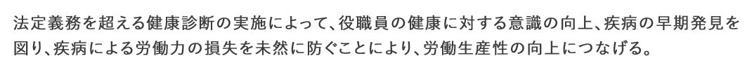 法的義務を超える健康診断の実施によって、役職員の健康に対する意識の向上、疾病の早期発見を図り、疾病による労働力の損失を未然に防ぐことにより、労働生産性の向上につなげる。