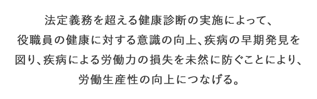 法的義務を超える健康診断の実施によって、役職員の健康に対する意識の向上、疾病の早期発見を図り、疾病による労働力の損失を未然に防ぐことにより、労働生産性の向上につなげる。